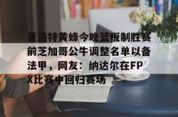 爱游戏全站 -夏洛特黄蜂今晚篮板制胜赛前芝加哥公牛调整名单以备法甲，网友：纳达尔在FPX比赛中回归赛场的简单介绍